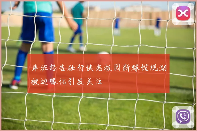库班怒告独行侠老板因新球馆规划被边缘化引发关注