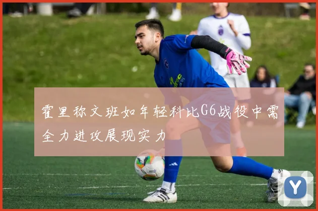 霍里称文班如年轻科比G6战役中需全力进攻展现实力
