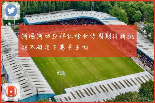 斯通斯回应拜仁转会传闻期待新挑战不确定下赛季去向
