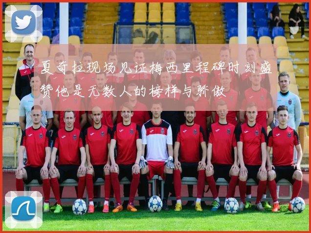 夏奇拉现场见证梅西里程碑时刻盛赞他是无数人的榜样与骄傲