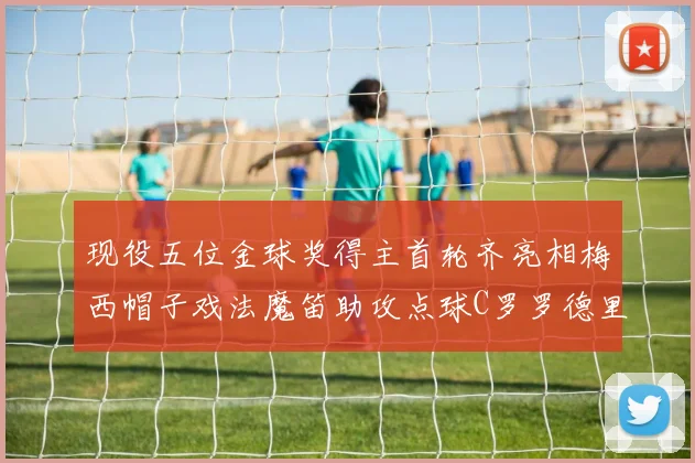 现役五位金球奖得主首轮齐亮相梅西帽子戏法魔笛助攻点球C罗罗德里握手言和