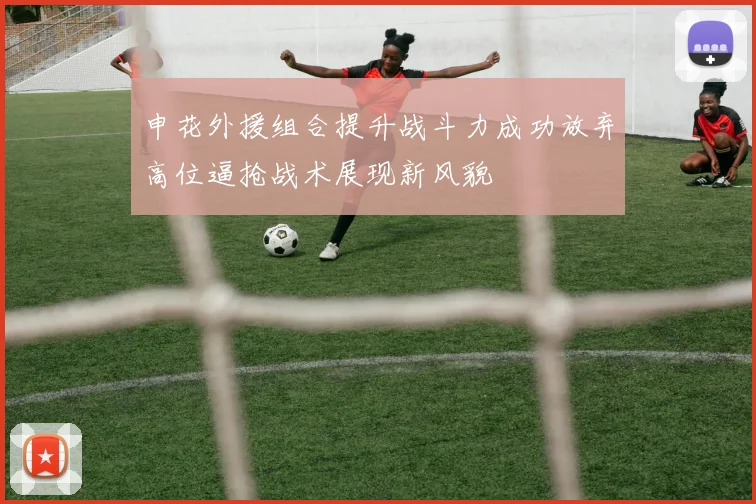申花外援组合提升战斗力成功放弃高位逼抢战术展现新风貌