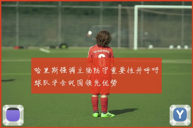 哈里斯强调主场防守重要性并呼吁球队学会巩固领先优势