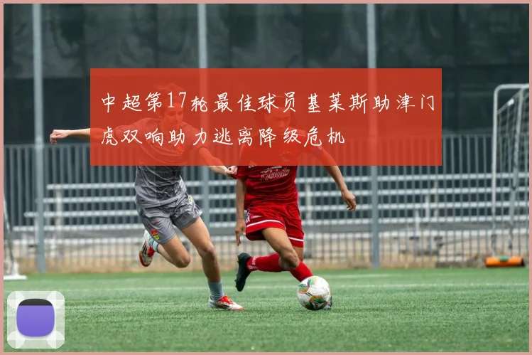 中超第17轮最佳球员基莱斯助津门虎双响助力逃离降级危机