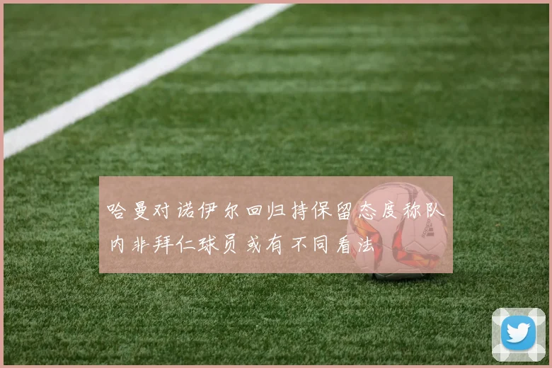 哈曼对诺伊尔回归持保留态度称队内非拜仁球员或有不同看法