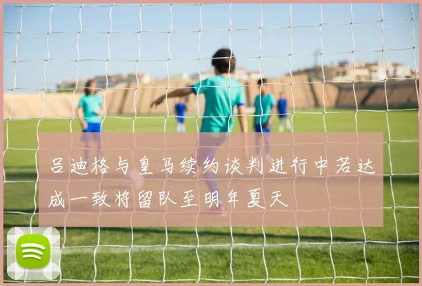 吕迪格与皇马续约谈判进行中若达成一致将留队至明年夏天