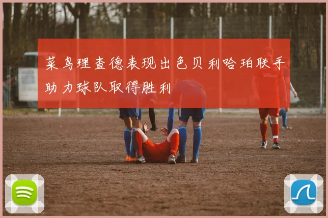 菜鸟理查德表现出色贝利哈珀联手助力球队取得胜利