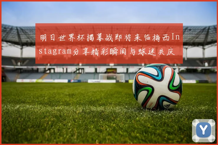 明日世界杯揭幕战即将来临梅西Instagram分享精彩瞬间与球迷共庆