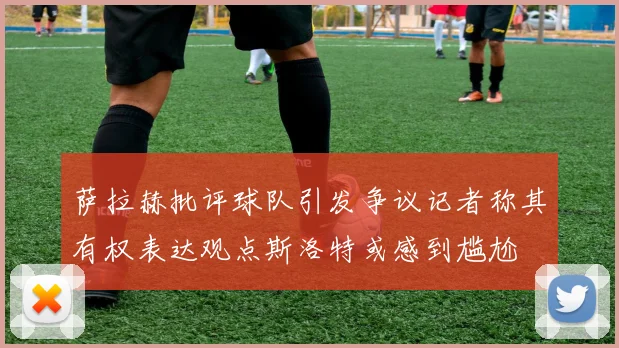 萨拉赫批评球队引发争议记者称其有权表达观点斯洛特或感到尴尬