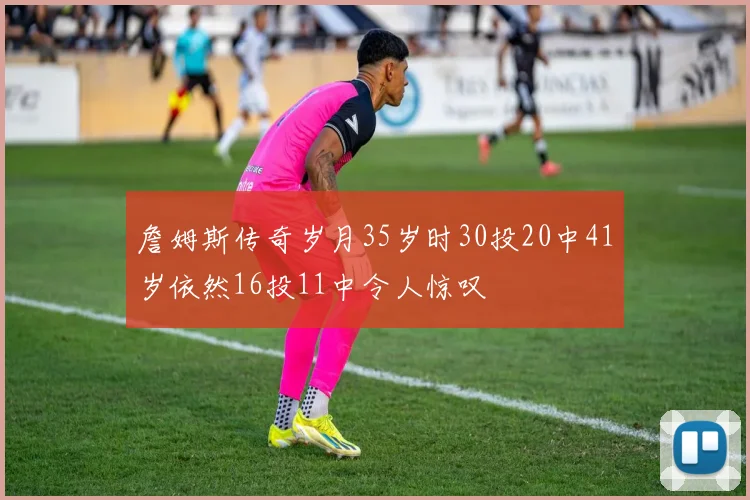 詹姆斯传奇岁月35岁时30投20中41岁依然16投11中令人惊叹