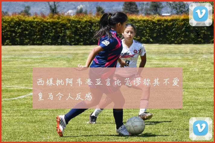 西媒批阿韦洛亚言论荒谬称其不爱皇马令人反感