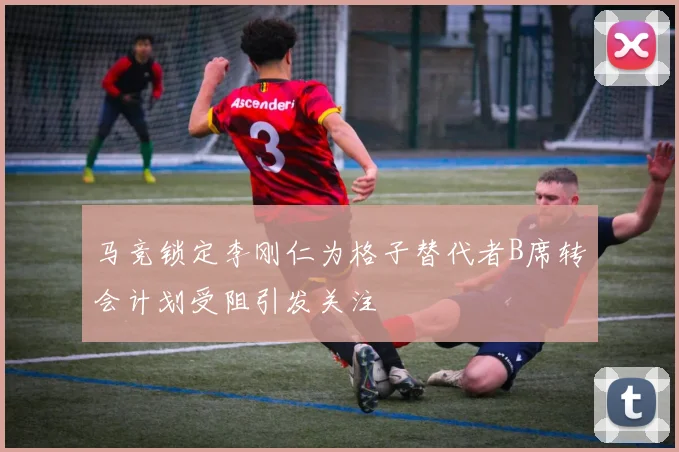 马竞锁定李刚仁为格子替代者B席转会计划受阻引发关注