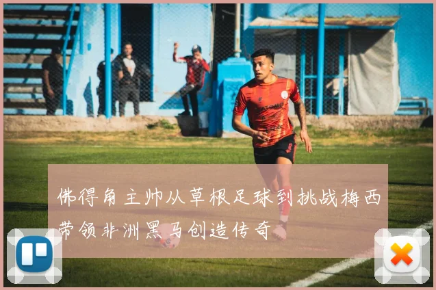 佛得角主帅从草根足球到挑战梅西带领非洲黑马创造传奇