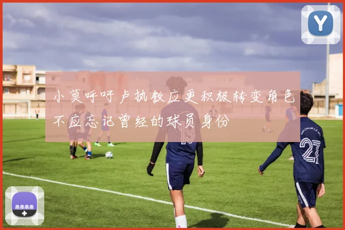 小莫呼吁卢执教应更积极转变角色不应忘记曾经的球员身份