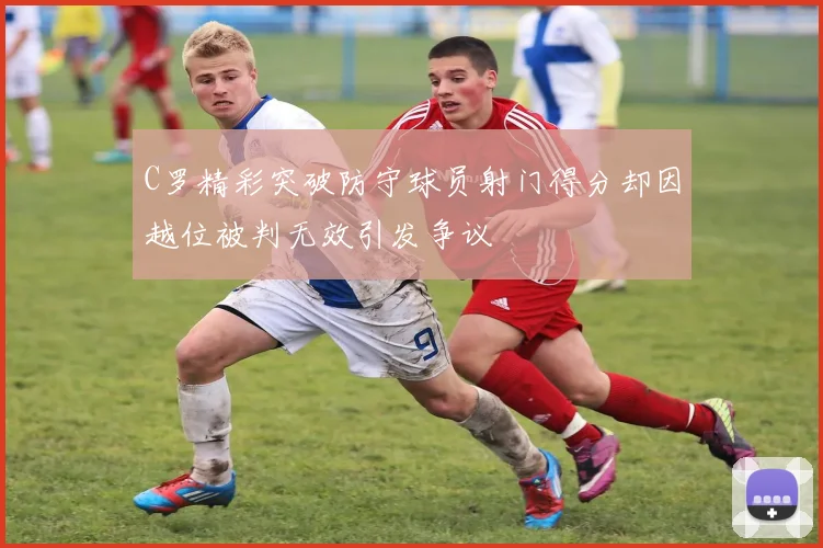 C罗精彩突破防守球员射门得分却因越位被判无效引发争议