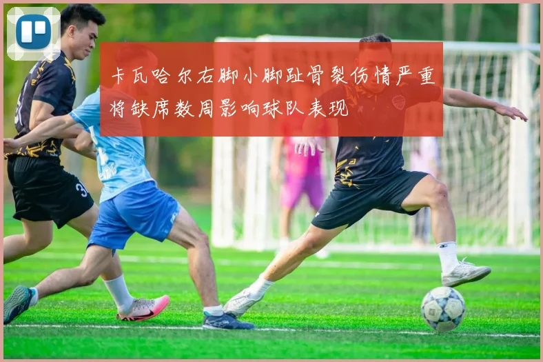 卡瓦哈尔右脚小脚趾骨裂伤情严重将缺席数周影响球队表现