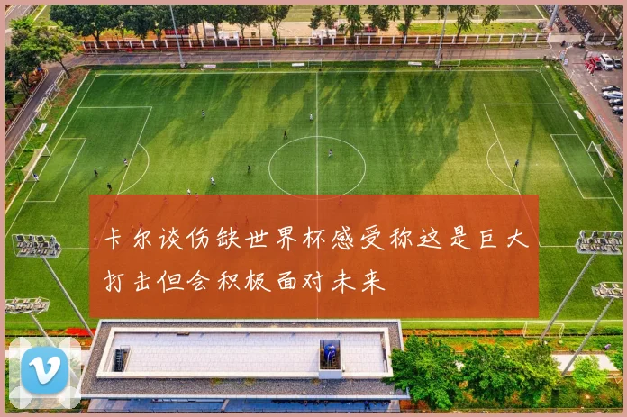 卡尔谈伤缺世界杯感受称这是巨大打击但会积极面对未来